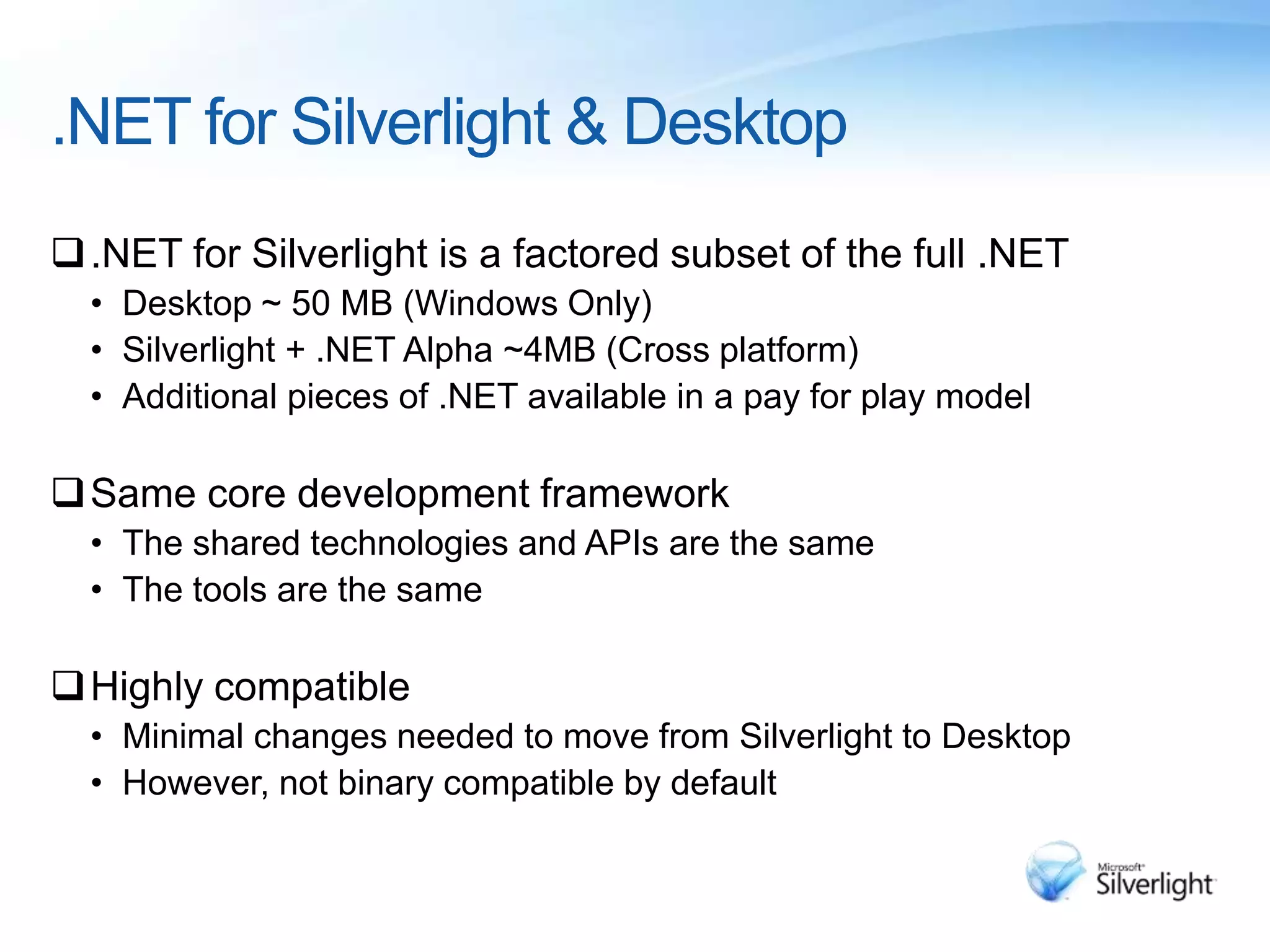 .NET for Silverlight & Desktop
.NET for Silverlight is a factored subset of the full .NET
• Desktop ~ 50 MB (Windows Only)
• Silverlight + .NET Alpha ~4MB (Cross platform)
• Additional pieces of .NET available in a pay for play model
Same core development framework
• The shared technologies and APIs are the same
• The tools are the same
Highly compatible
• Minimal changes needed to move from Silverlight to Desktop
• However, not binary compatible by default
 