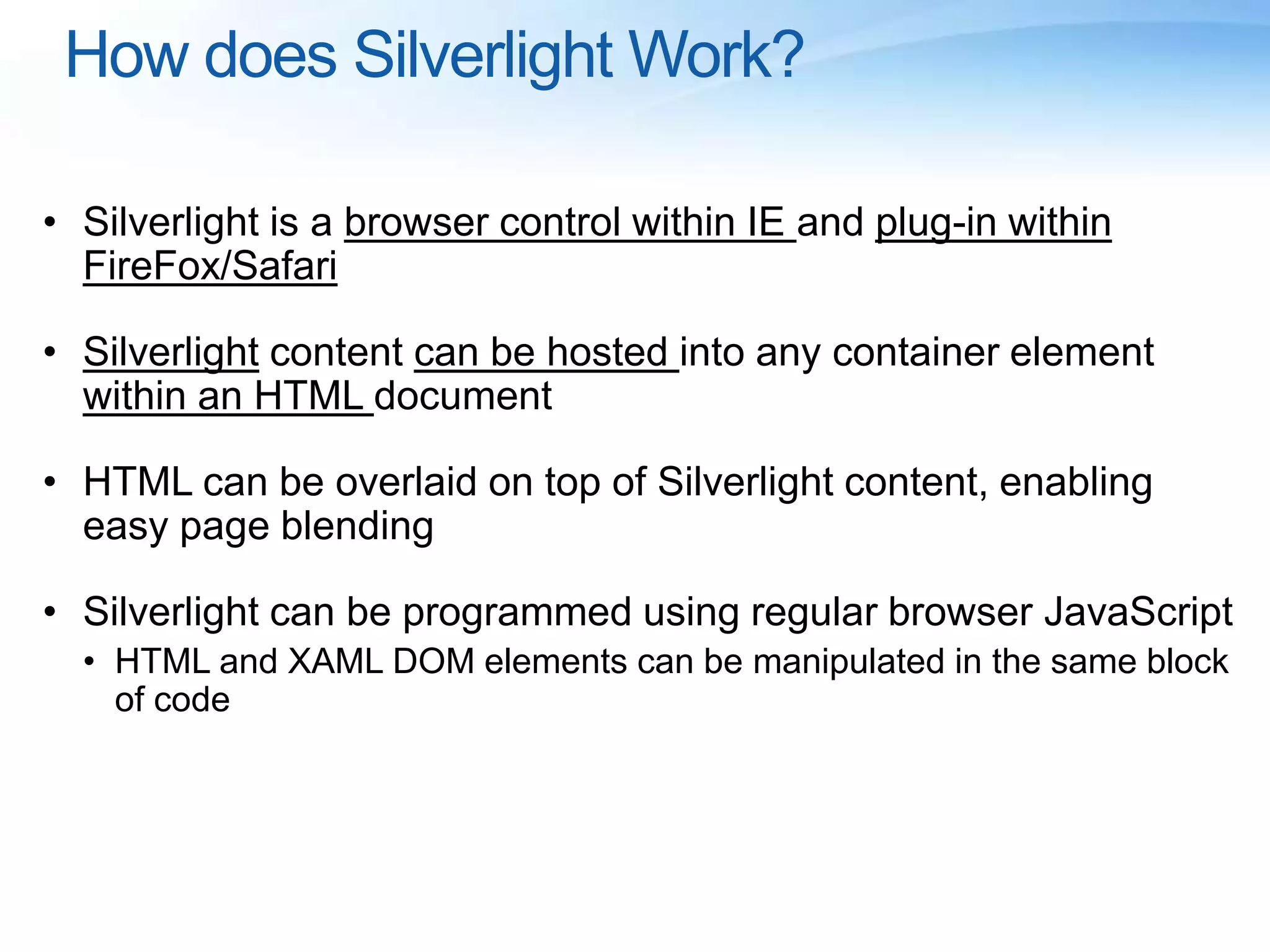 How does Silverlight Work?
• Silverlight is a browser control within IE and plug-in within
FireFox/Safari
• Silverlight content can be hosted into any container element
within an HTML document
• HTML can be overlaid on top of Silverlight content, enabling
easy page blending
• Silverlight can be programmed using regular browser JavaScript
• HTML and XAML DOM elements can be manipulated in the same block
of code
 