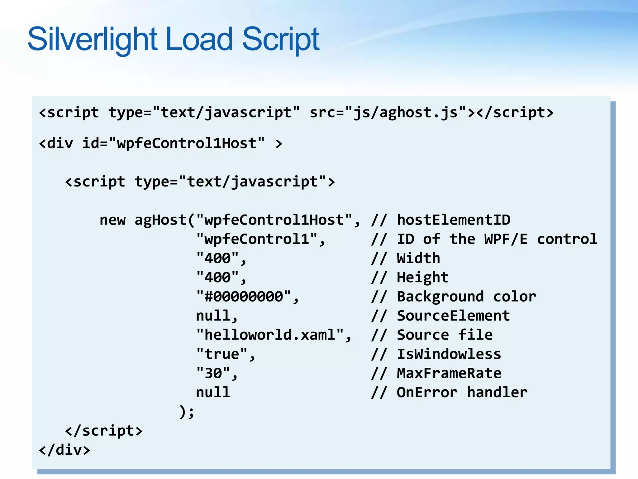 Silverlight Load Script
<script type="text/javascript" src="js/aghost.js"></script>
<div id="wpfeControl1Host" >
<script type="text/javascript">
new agHost("wpfeControl1Host", // hostElementID
"wpfeControl1", // ID of the WPF/E control
"400", // Width
"400", // Height
"#00000000", // Background color
null, // SourceElement
"helloworld.xaml", // Source file
"true", // IsWindowless
"30", // MaxFrameRate
null // OnError handler
);
</script>
</div>
 