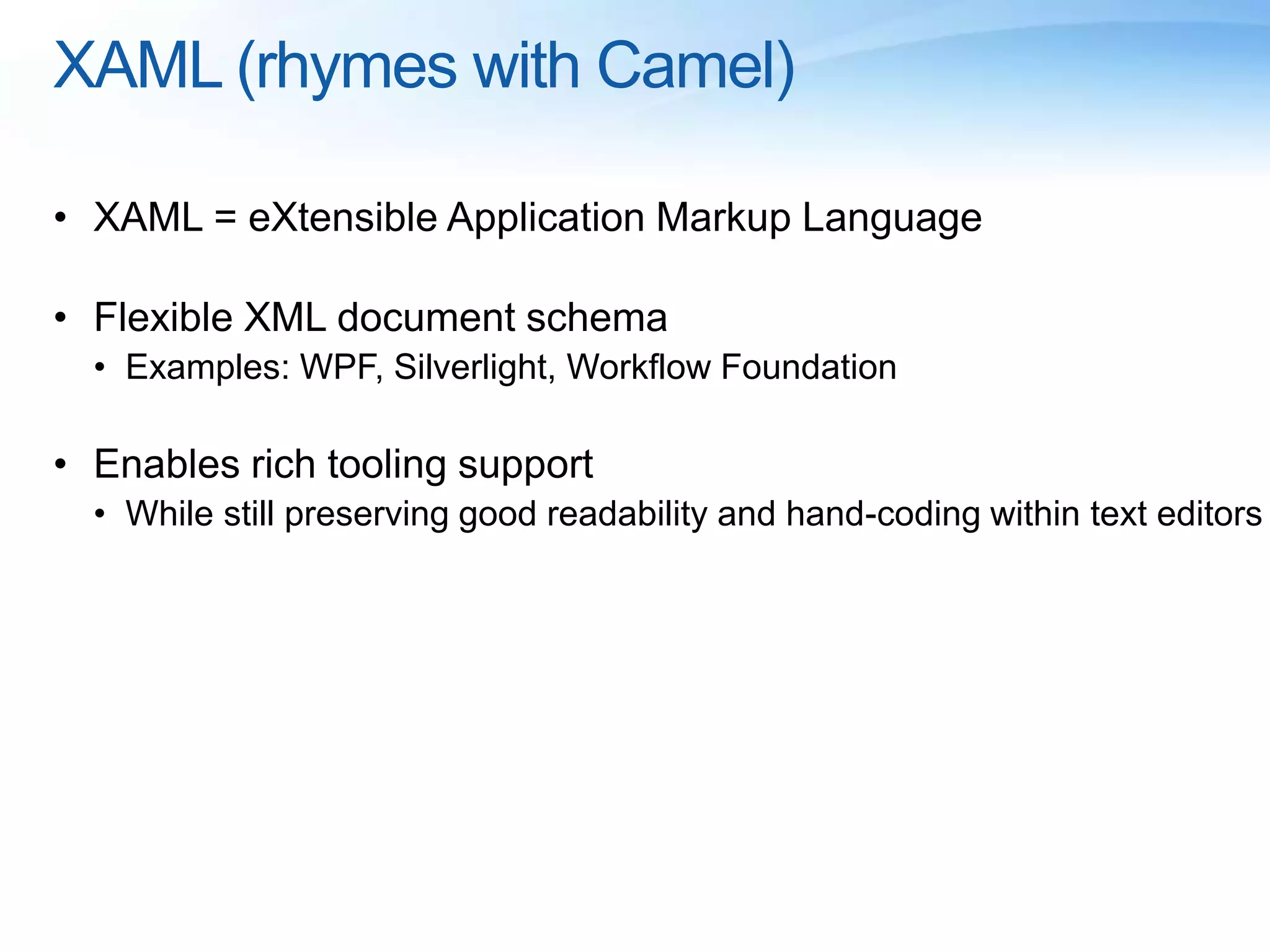 XAML (rhymes with Camel)
• XAML = eXtensible Application Markup Language
• Flexible XML document schema
• Examples: WPF, Silverlight, Workflow Foundation
• Enables rich tooling support
• While still preserving good readability and hand-coding within text editors
 