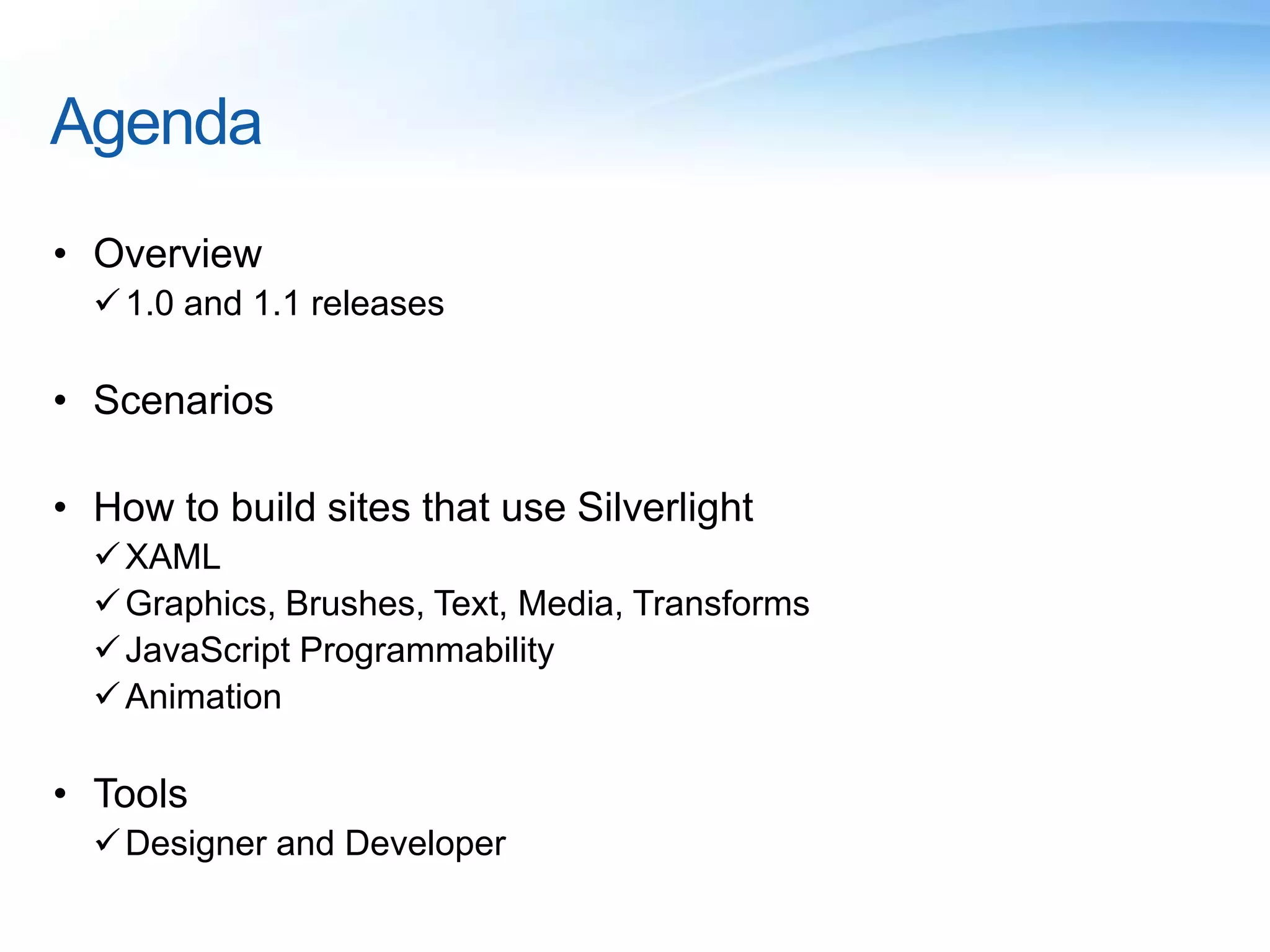 Agenda
• Overview
1.0 and 1.1 releases
• Scenarios
• How to build sites that use Silverlight
XAML
Graphics, Brushes, Text, Media, Transforms
JavaScript Programmability
Animation
• Tools
Designer and Developer
 