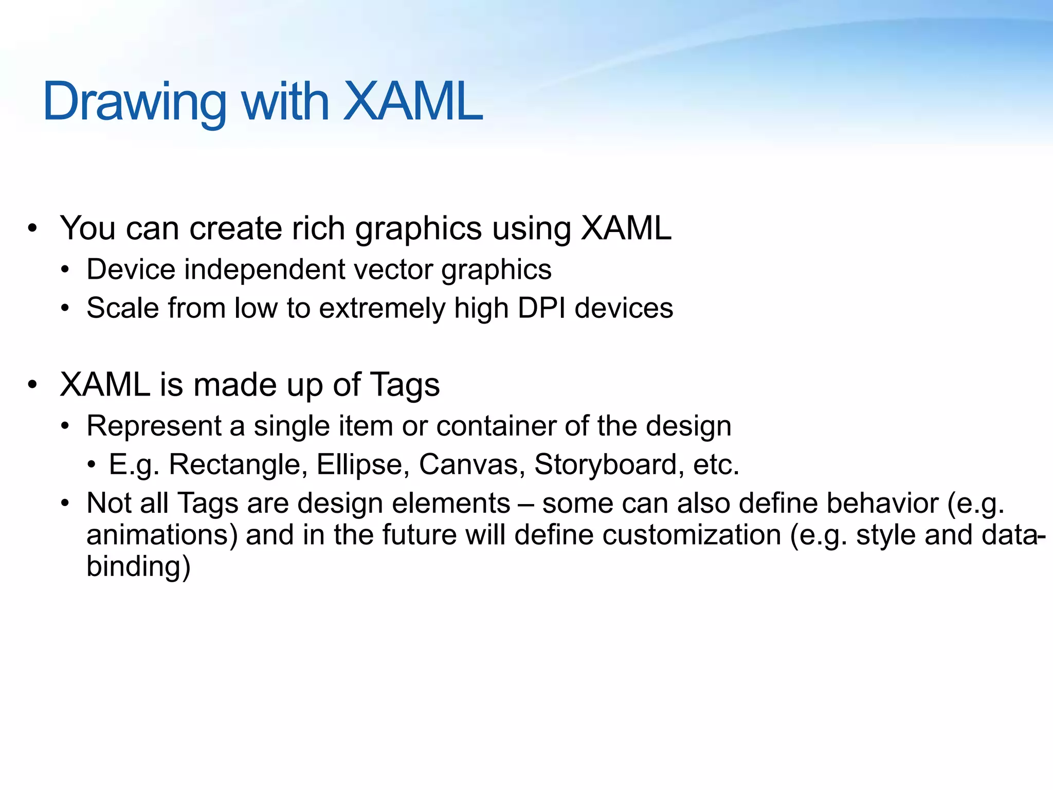 Drawing with XAML
• You can create rich graphics using XAML
• Device independent vector graphics
• Scale from low to extremely high DPI devices
• XAML is made up of Tags
• Represent a single item or container of the design
• E.g. Rectangle, Ellipse, Canvas, Storyboard, etc.
• Not all Tags are design elements – some can also define behavior (e.g.
animations) and in the future will define customization (e.g. style and data-
binding)
 