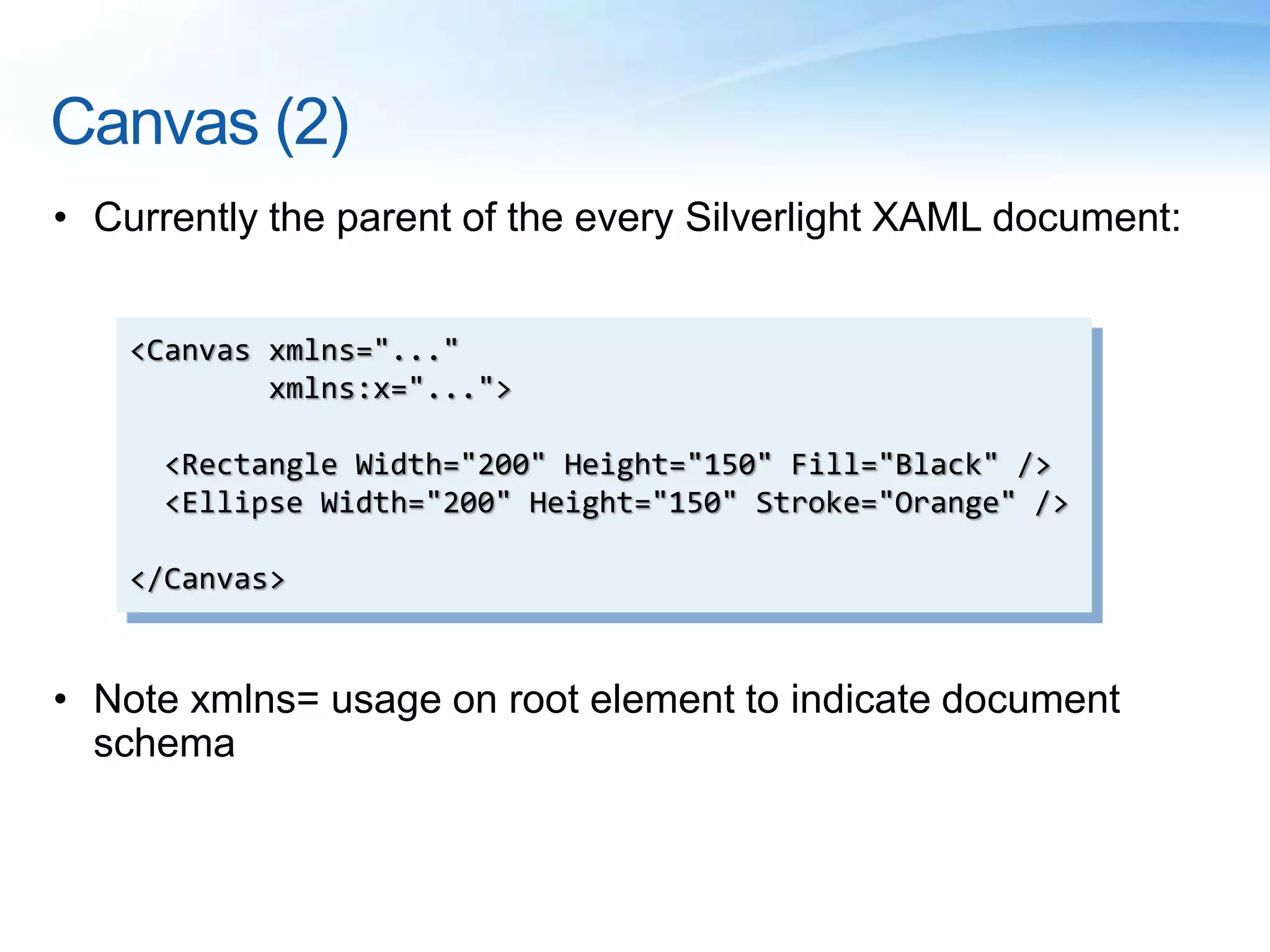 Canvas (2)
• Currently the parent of the every Silverlight XAML document:
• Note xmlns= usage on root element to indicate document
schema
<Canvas xmlns="..."
xmlns:x="...">
<Rectangle Width="200" Height="150" Fill="Black" />
<Ellipse Width="200" Height="150" Stroke="Orange" />
</Canvas>
 
