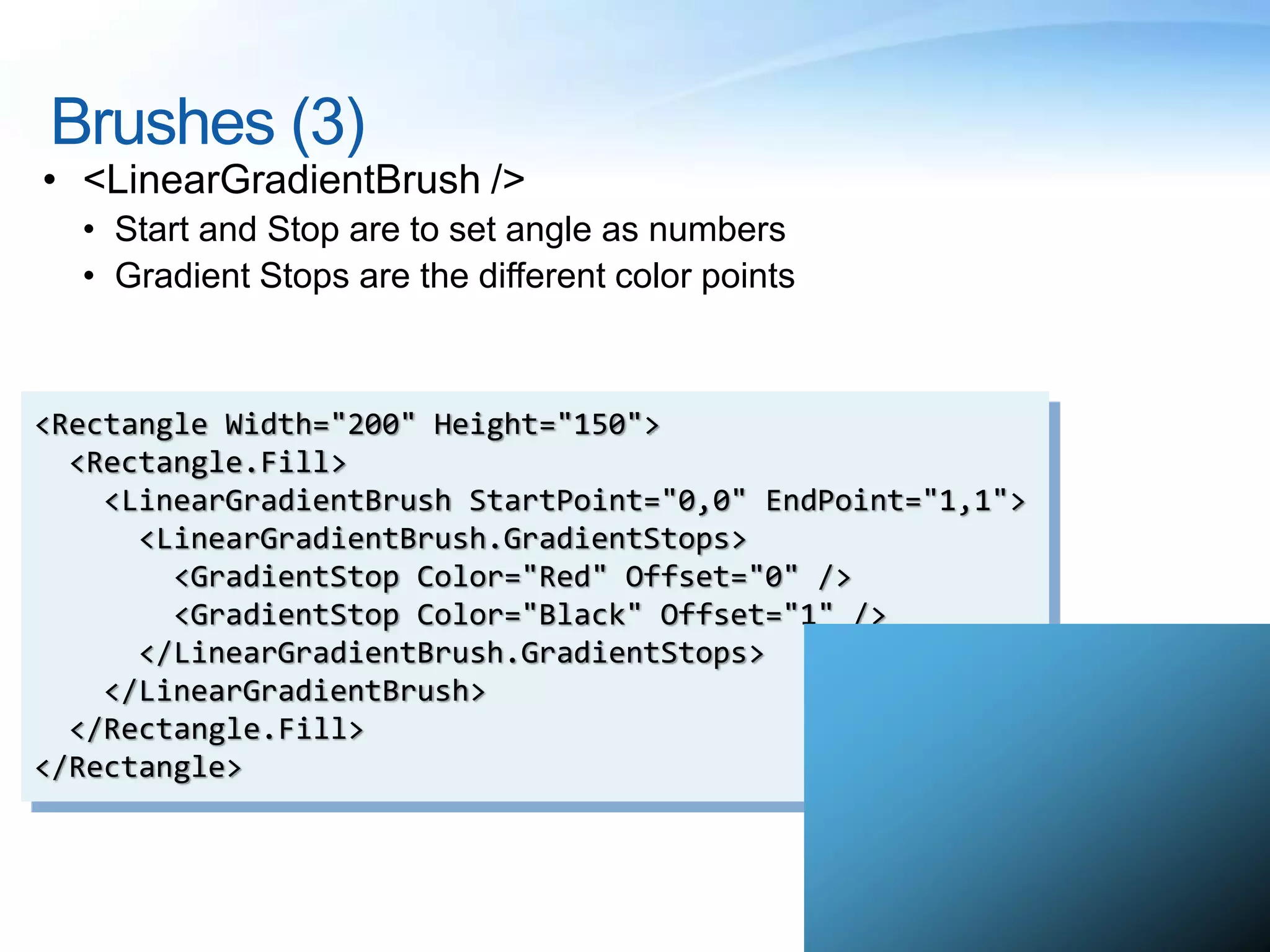 Brushes (3)
• <LinearGradientBrush />
• Start and Stop are to set angle as numbers
• Gradient Stops are the different color points
<Rectangle Width="200" Height="150">
<Rectangle.Fill>
<LinearGradientBrush StartPoint="0,0" EndPoint="1,1">
<LinearGradientBrush.GradientStops>
<GradientStop Color="Red" Offset="0" />
<GradientStop Color="Black" Offset="1" />
</LinearGradientBrush.GradientStops>
</LinearGradientBrush>
</Rectangle.Fill>
</Rectangle>
 