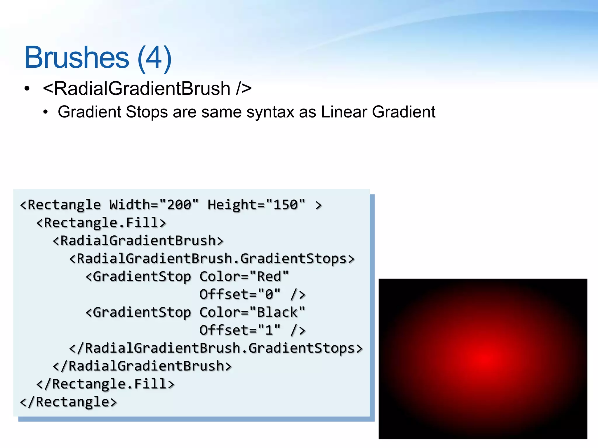 Brushes (4)
• <RadialGradientBrush />
• Gradient Stops are same syntax as Linear Gradient
<Rectangle Width="200" Height="150" >
<Rectangle.Fill>
<RadialGradientBrush>
<RadialGradientBrush.GradientStops>
<GradientStop Color="Red"
Offset="0" />
<GradientStop Color="Black"
Offset="1" />
</RadialGradientBrush.GradientStops>
</RadialGradientBrush>
</Rectangle.Fill>
</Rectangle>
 