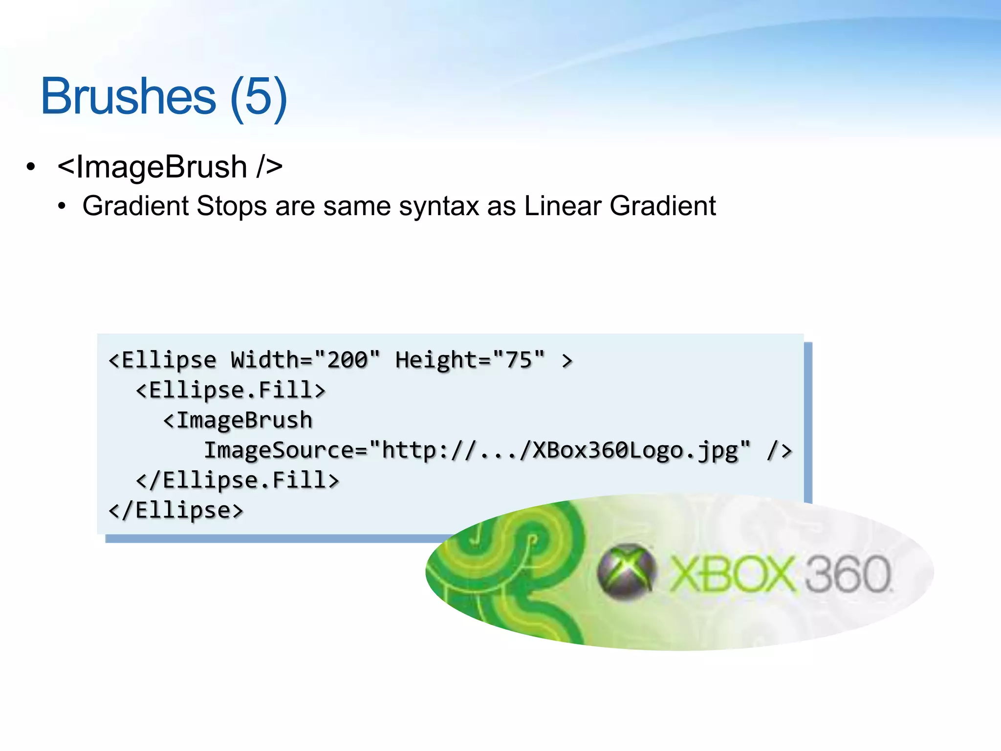 Brushes (5)
• <ImageBrush />
• Gradient Stops are same syntax as Linear Gradient
<Ellipse Width="200" Height="75" >
<Ellipse.Fill>
<ImageBrush
ImageSource="http://.../XBox360Logo.jpg" />
</Ellipse.Fill>
</Ellipse>
 