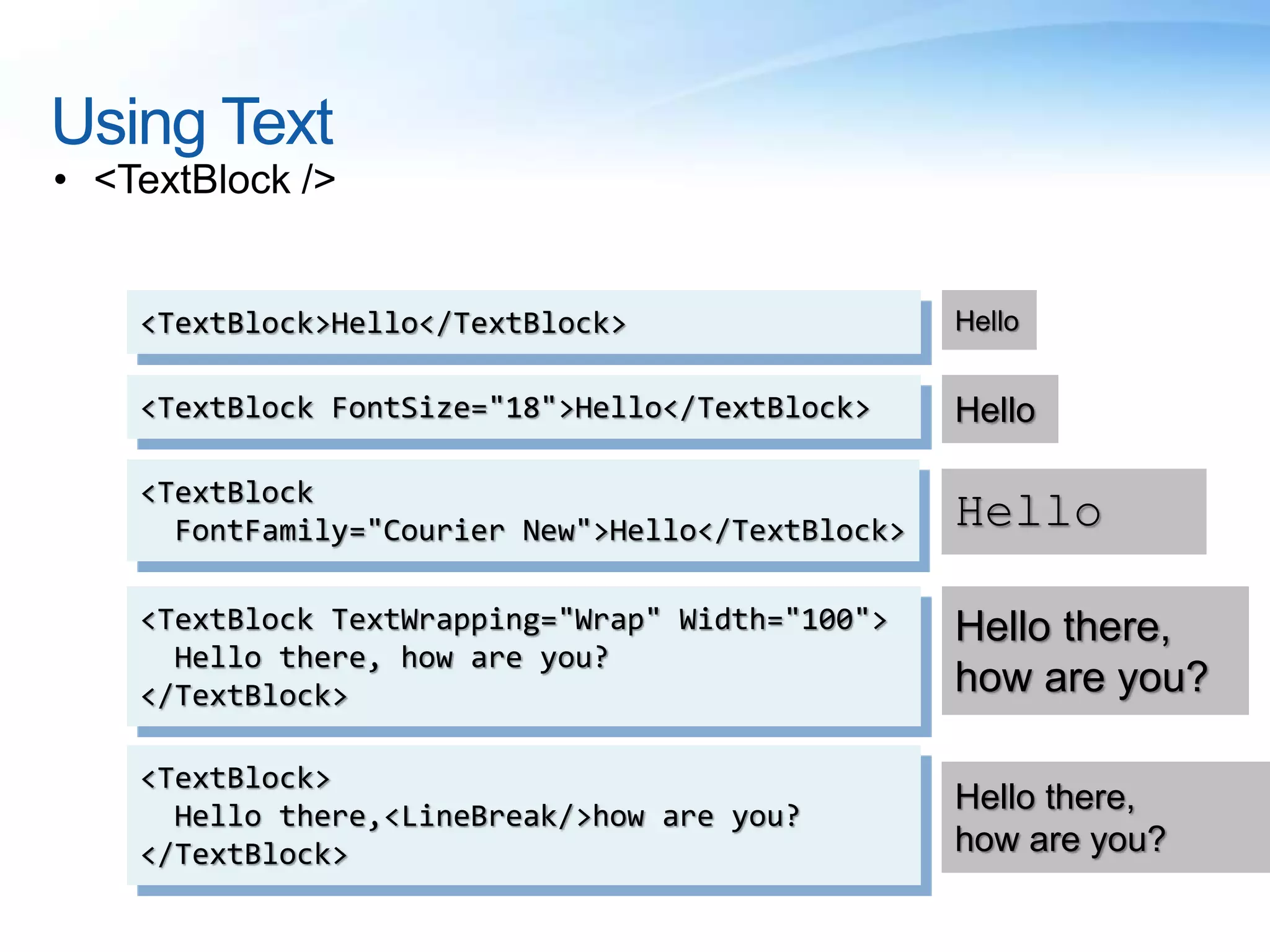 Using Text
• <TextBlock />
<TextBlock>Hello</TextBlock> Hello
<TextBlock FontSize="18">Hello</TextBlock> Hello
<TextBlock
FontFamily="Courier New">Hello</TextBlock> Hello
<TextBlock TextWrapping="Wrap" Width="100">
Hello there, how are you?
</TextBlock>
Hello there,
how are you?
<TextBlock>
Hello there,<LineBreak/>how are you?
</TextBlock>
Hello there,
how are you?
 