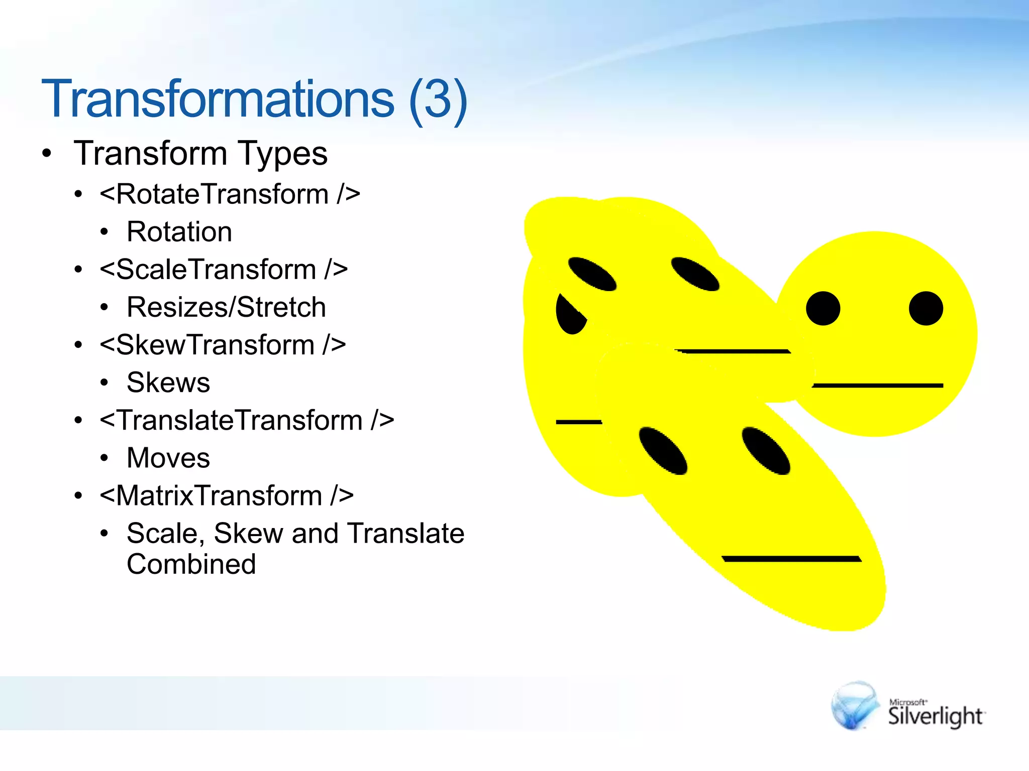Transformations (3)
• Transform Types
• <RotateTransform />
• Rotation
• <ScaleTransform />
• Resizes/Stretch
• <SkewTransform />
• Skews
• <TranslateTransform />
• Moves
• <MatrixTransform />
• Scale, Skew and Translate
Combined
 