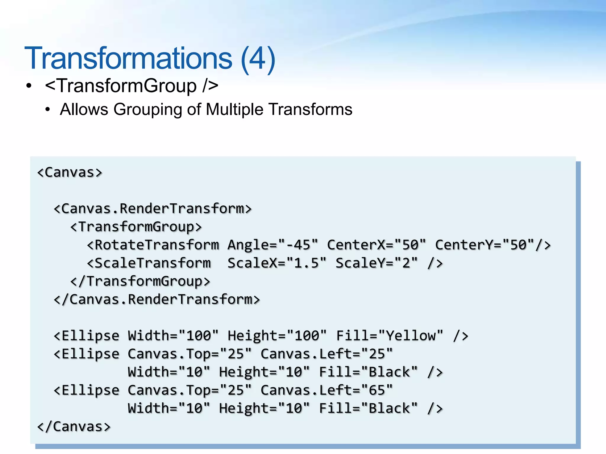 Transformations (4)
• <TransformGroup />
• Allows Grouping of Multiple Transforms
<Canvas>
<Canvas.RenderTransform>
<TransformGroup>
<RotateTransform Angle="-45" CenterX="50" CenterY="50"/>
<ScaleTransform ScaleX="1.5" ScaleY="2" />
</TransformGroup>
</Canvas.RenderTransform>
<Ellipse Width="100" Height="100" Fill="Yellow" />
<Ellipse Canvas.Top="25" Canvas.Left="25"
Width="10" Height="10" Fill="Black" />
<Ellipse Canvas.Top="25" Canvas.Left="65"
Width="10" Height="10" Fill="Black" />
</Canvas>
 