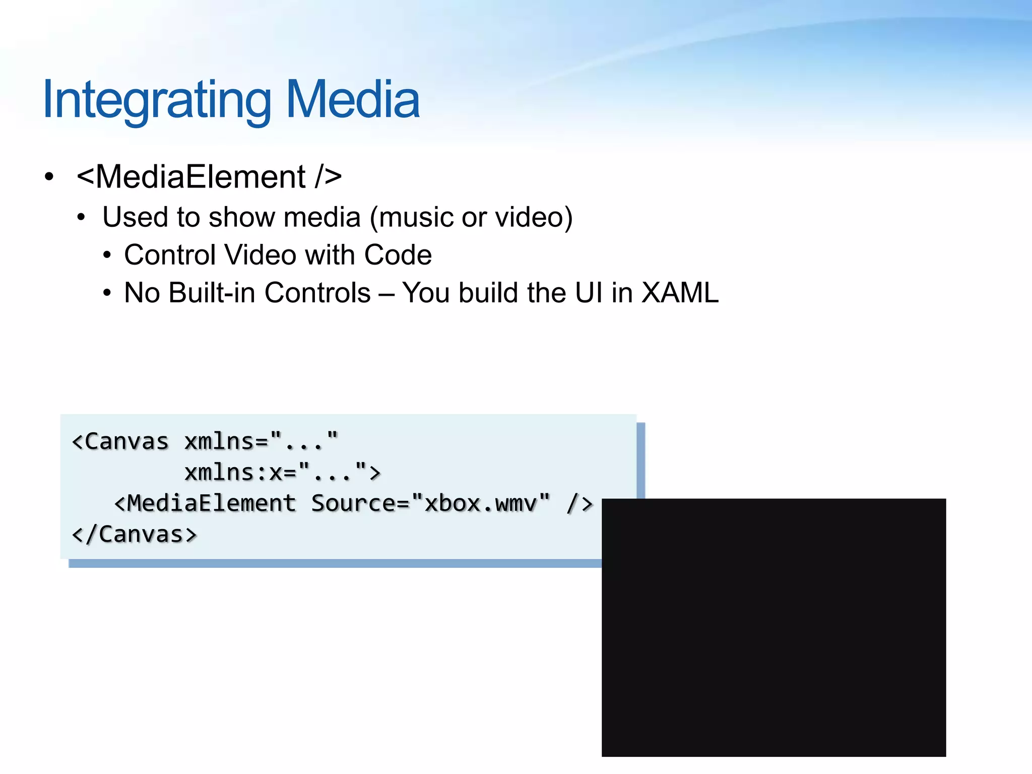 Integrating Media
• <MediaElement />
• Used to show media (music or video)
• Control Video with Code
• No Built-in Controls – You build the UI in XAML
<Canvas xmlns="..."
xmlns:x="...">
<MediaElement Source="xbox.wmv" />
</Canvas>
 