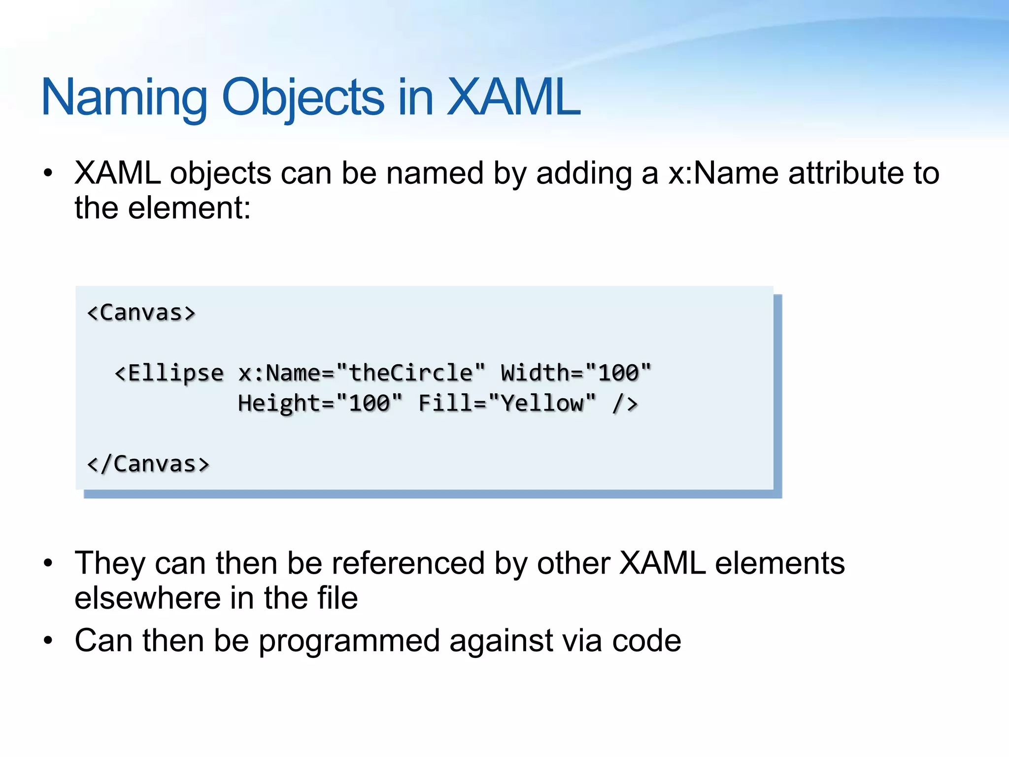 Naming Objects in XAML
• XAML objects can be named by adding a x:Name attribute to
the element:
• They can then be referenced by other XAML elements
elsewhere in the file
• Can then be programmed against via code
<Canvas>
<Ellipse x:Name="theCircle" Width="100"
Height="100" Fill="Yellow" />
</Canvas>
 