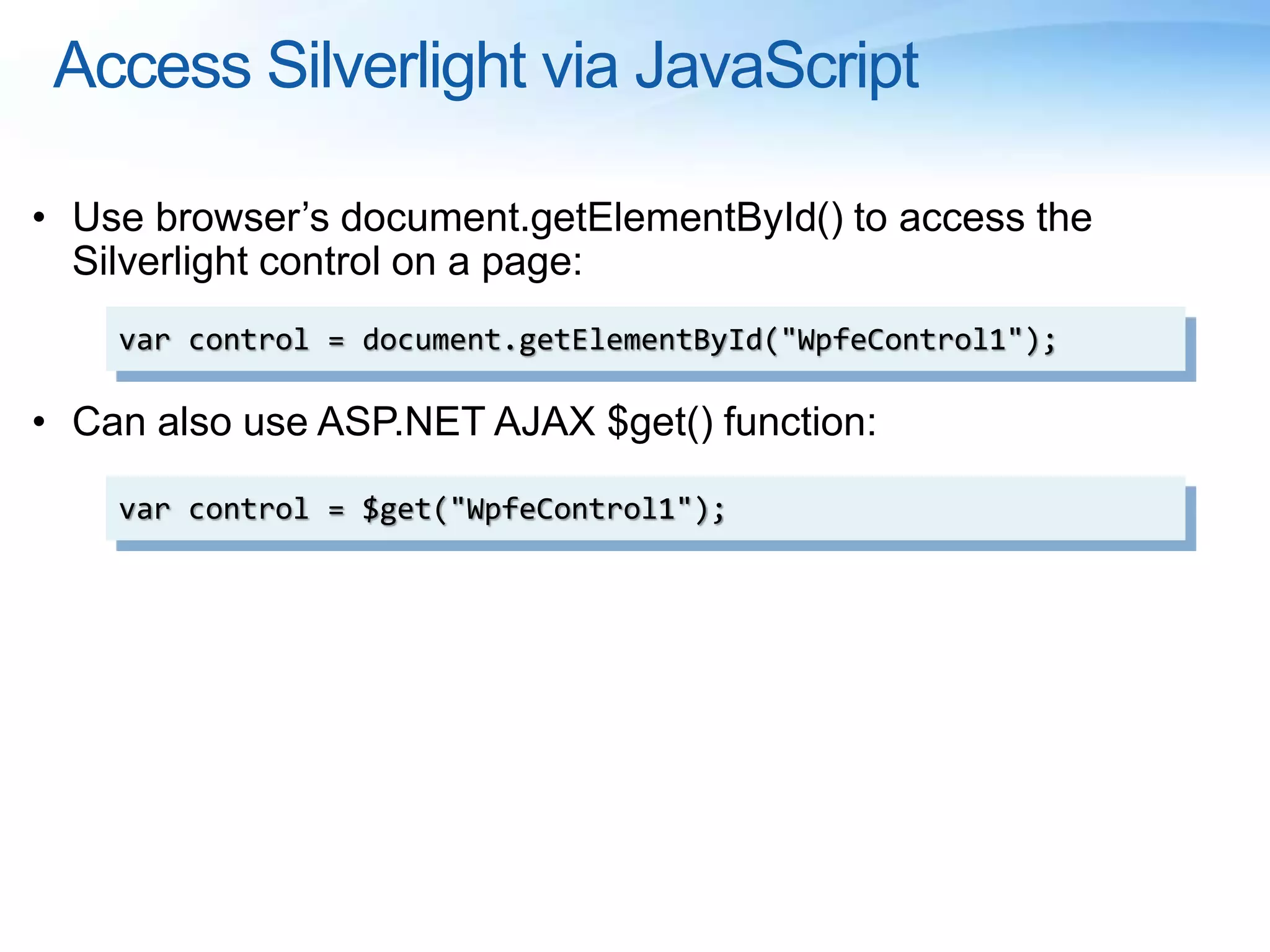 Access Silverlight via JavaScript
• Use browser’s document.getElementById() to access the
Silverlight control on a page:
• Can also use ASP.NET AJAX $get() function:
var control = document.getElementById("WpfeControl1");
var control = $get("WpfeControl1");
 
