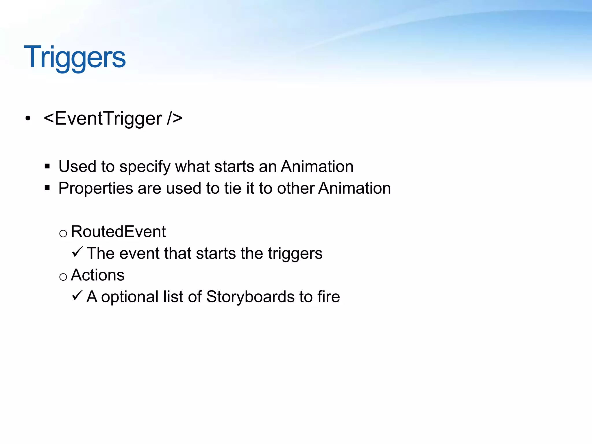 Triggers
• <EventTrigger />
 Used to specify what starts an Animation
 Properties are used to tie it to other Animation
o RoutedEvent
 The event that starts the triggers
o Actions
 A optional list of Storyboards to fire
 