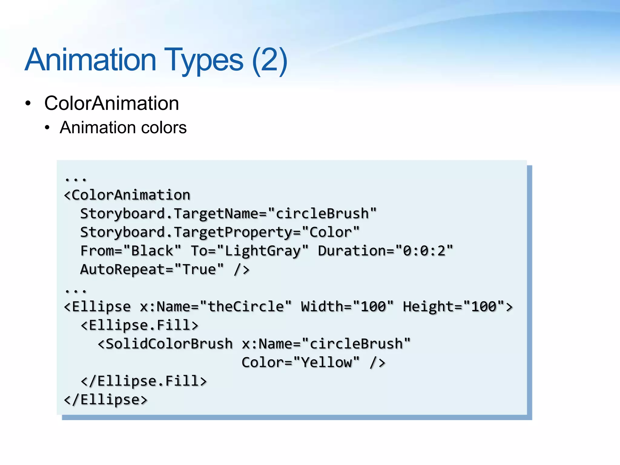 Animation Types (2)
• ColorAnimation
• Animation colors
...
<ColorAnimation
Storyboard.TargetName="circleBrush"
Storyboard.TargetProperty="Color"
From="Black" To="LightGray" Duration="0:0:2"
AutoRepeat="True" />
...
<Ellipse x:Name="theCircle" Width="100" Height="100">
<Ellipse.Fill>
<SolidColorBrush x:Name="circleBrush"
Color="Yellow" />
</Ellipse.Fill>
</Ellipse>
 