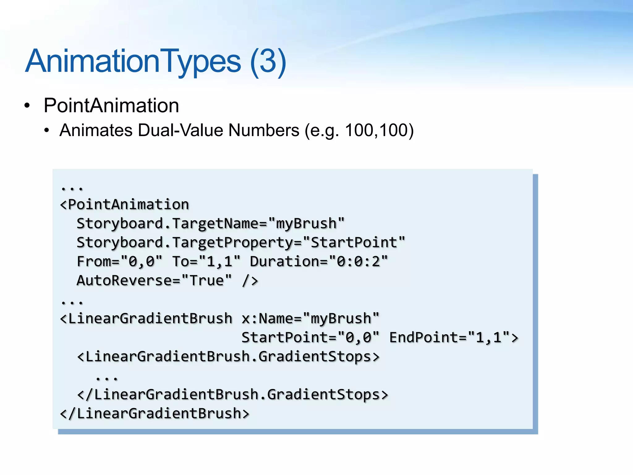 AnimationTypes (3)
• PointAnimation
• Animates Dual-Value Numbers (e.g. 100,100)
...
<PointAnimation
Storyboard.TargetName="myBrush"
Storyboard.TargetProperty="StartPoint"
From="0,0" To="1,1" Duration="0:0:2"
AutoReverse="True" />
...
<LinearGradientBrush x:Name="myBrush"
StartPoint="0,0" EndPoint="1,1">
<LinearGradientBrush.GradientStops>
...
</LinearGradientBrush.GradientStops>
</LinearGradientBrush>
 