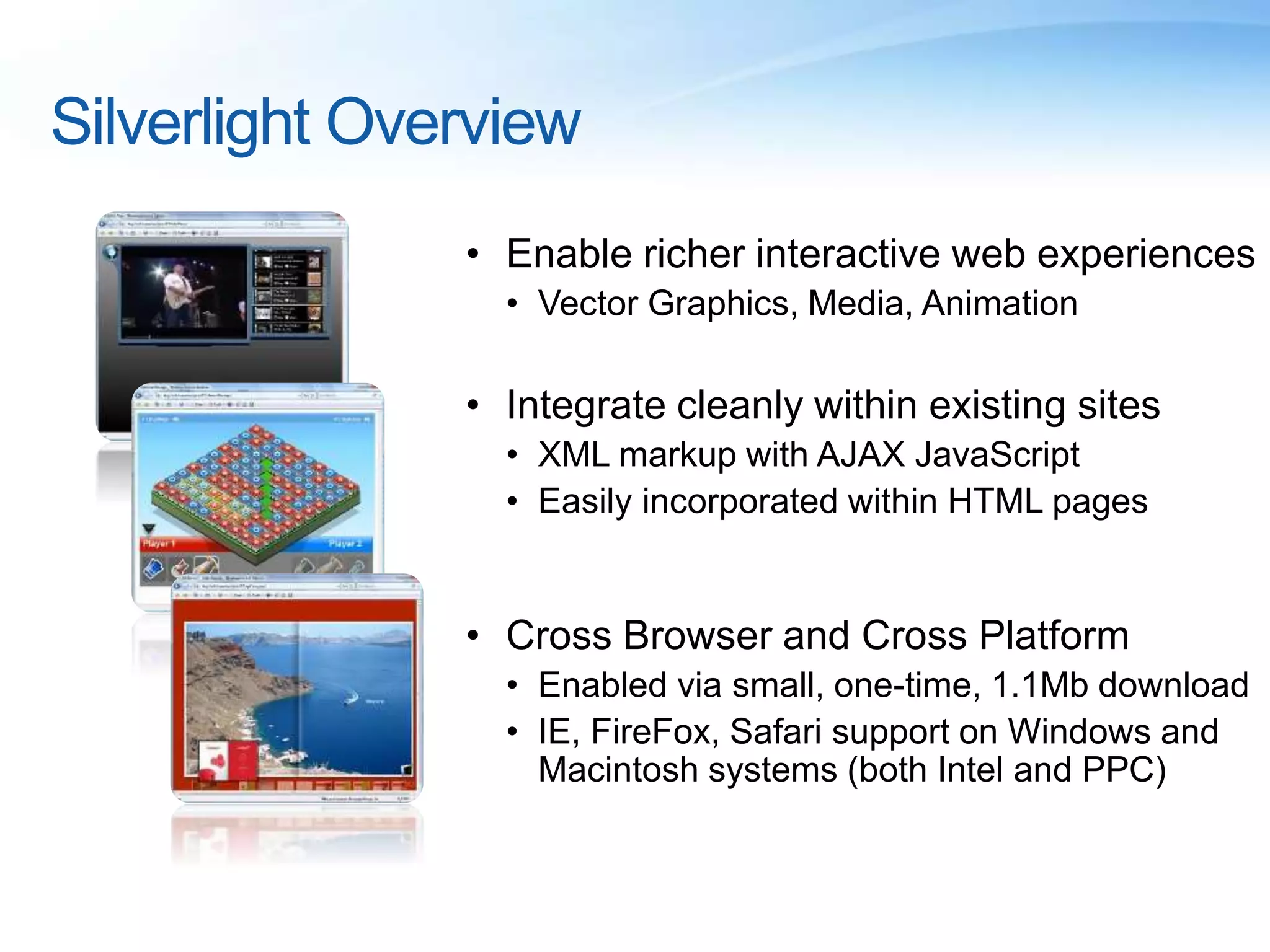 Silverlight Overview
• Enable richer interactive web experiences
• Vector Graphics, Media, Animation
• Integrate cleanly within existing sites
• XML markup with AJAX JavaScript
• Easily incorporated within HTML pages
• Cross Browser and Cross Platform
• Enabled via small, one-time, 1.1Mb download
• IE, FireFox, Safari support on Windows and
Macintosh systems (both Intel and PPC)
 