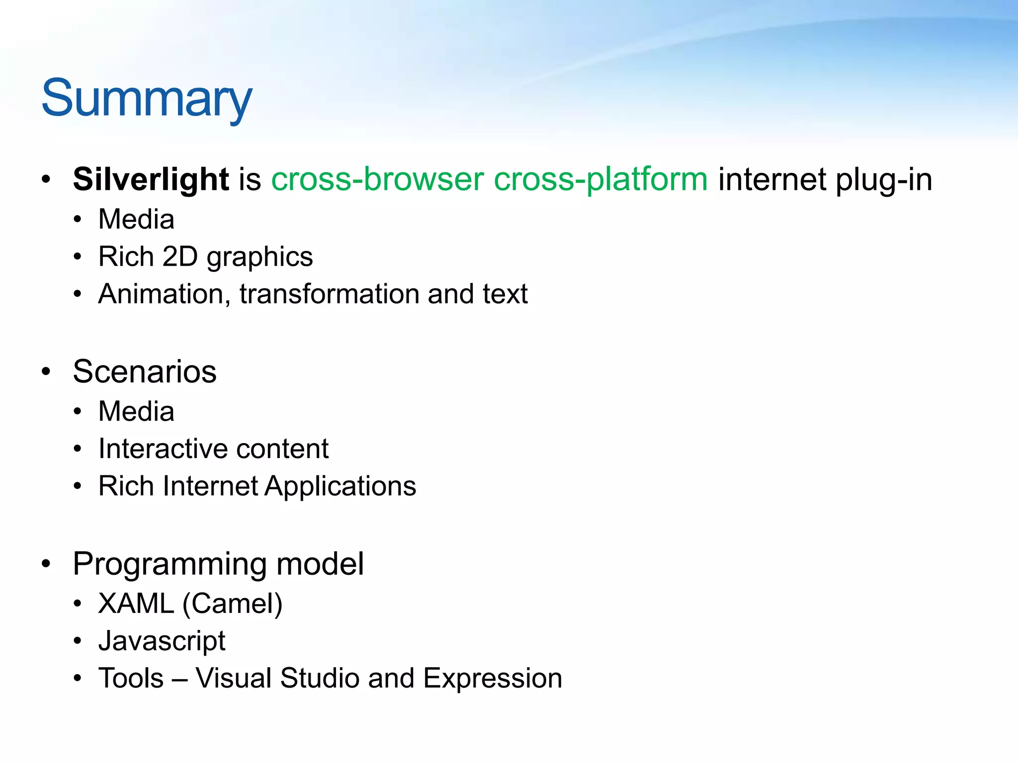 Summary
• Silverlight is cross-browser cross-platform internet plug-in
• Media
• Rich 2D graphics
• Animation, transformation and text
• Scenarios
• Media
• Interactive content
• Rich Internet Applications
• Programming model
• XAML (Camel)
• Javascript
• Tools – Visual Studio and Expression
 