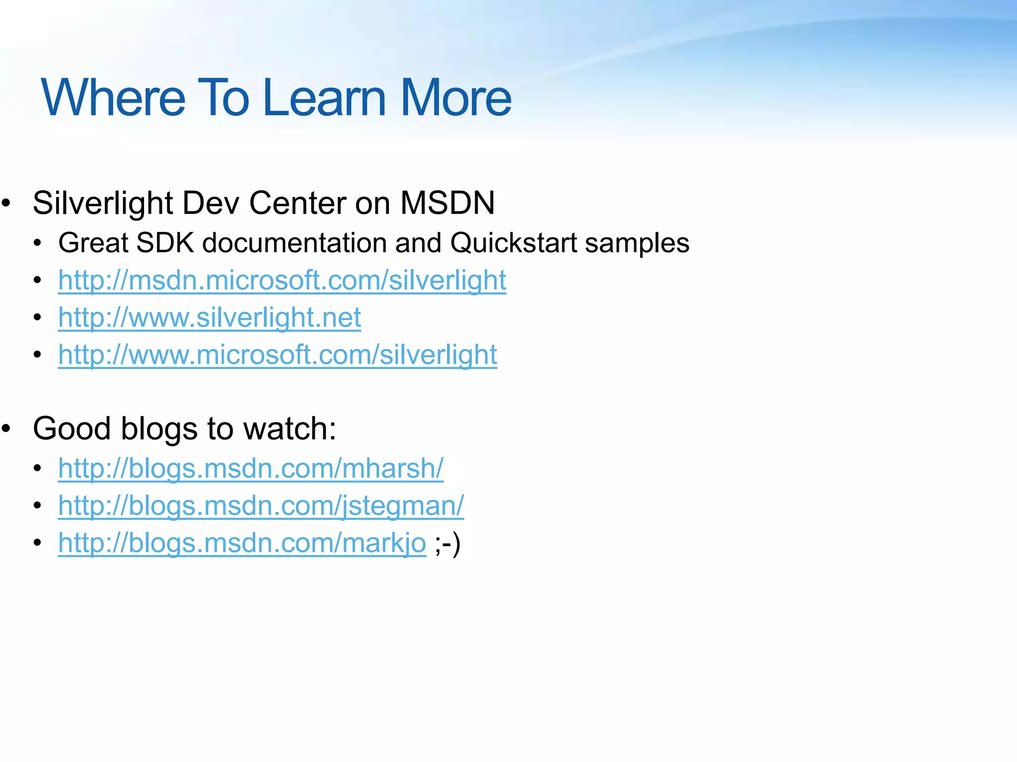 Where To Learn More
• Silverlight Dev Center on MSDN
• Great SDK documentation and Quickstart samples
• http://msdn.microsoft.com/silverlight
• http://www.silverlight.net
• http://www.microsoft.com/silverlight
• Good blogs to watch:
• http://blogs.msdn.com/mharsh/
• http://blogs.msdn.com/jstegman/
• http://blogs.msdn.com/markjo ;-)
 