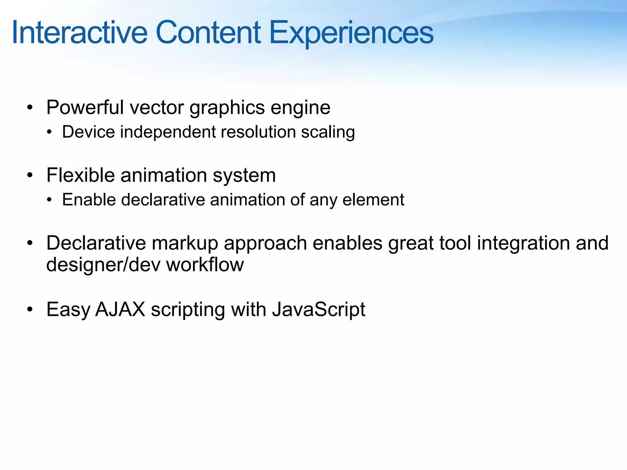 Interactive Content Experiences
• Powerful vector graphics engine
• Device independent resolution scaling
• Flexible animation system
• Enable declarative animation of any element
• Declarative markup approach enables great tool integration and
designer/dev workflow
• Easy AJAX scripting with JavaScript
 