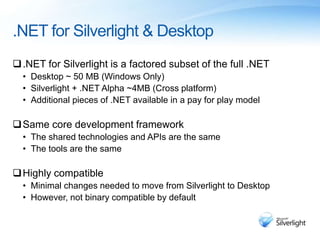 .NET for Silverlight & Desktop
.NET for Silverlight is a factored subset of the full .NET
• Desktop ~ 50 MB (Windows Only)
• Silverlight + .NET Alpha ~4MB (Cross platform)
• Additional pieces of .NET available in a pay for play model
Same core development framework
• The shared technologies and APIs are the same
• The tools are the same
Highly compatible
• Minimal changes needed to move from Silverlight to Desktop
• However, not binary compatible by default
 