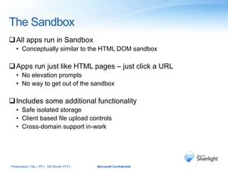 The Sandbox
All apps run in Sandbox
• Conceptually similar to the HTML DOM sandbox
Apps run just like HTML pages – just click a URL
• No elevation prompts
• No way to get out of the sandbox
Includes some additional functionality
• Safe isolated storage
• Client based file upload controls
• Cross-domain support in-work
Presentation Title | PP | DD Month YYYY Microsoft Confidential
 