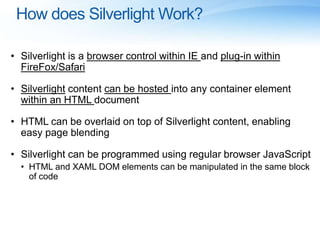 How does Silverlight Work?
• Silverlight is a browser control within IE and plug-in within
FireFox/Safari
• Silverlight content can be hosted into any container element
within an HTML document
• HTML can be overlaid on top of Silverlight content, enabling
easy page blending
• Silverlight can be programmed using regular browser JavaScript
• HTML and XAML DOM elements can be manipulated in the same block
of code
 