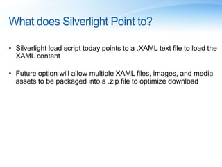 What does Silverlight Point to?
• Silverlight load script today points to a .XAML text file to load the
XAML content
• Future option will allow multiple XAML files, images, and media
assets to be packaged into a .zip file to optimize download
 