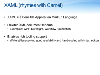 XAML (rhymes with Camel)
• XAML = eXtensible Application Markup Language
• Flexible XML document schema
• Examples: WPF, Silverlight, Workflow Foundation
• Enables rich tooling support
• While still preserving good readability and hand-coding within text editors
 