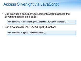 Access Silverlight via JavaScript
• Use browser’s document.getElementById() to access the
Silverlight control on a page:
• Can also use ASP.NET AJAX $get() function:
var control = document.getElementById("WpfeControl1");
var control = $get("WpfeControl1");
 