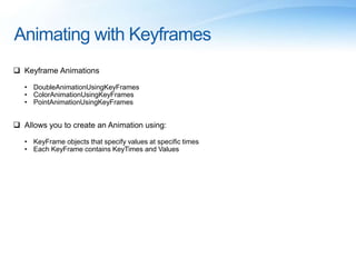 Animating with Keyframes
 Keyframe Animations
• DoubleAnimationUsingKeyFrames
• ColorAnimationUsingKeyFrames
• PointAnimationUsingKeyFrames
 Allows you to create an Animation using:
• KeyFrame objects that specify values at specific times
• Each KeyFrame contains KeyTimes and Values
 