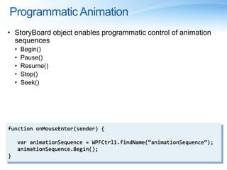 Programmatic Animation
• StoryBoard object enables programmatic control of animation
sequences
• Begin()
• Pause()
• Resume()
• Stop()
• Seek()
function onMouseEnter(sender) {
var animationSequence = WPFCtrl1.findName(“animationSequence”);
animationSequence.Begin();
}
 