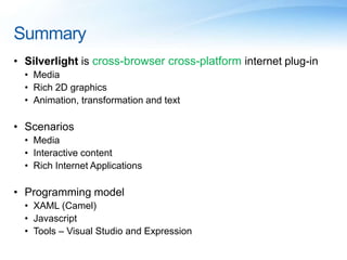 Summary
• Silverlight is cross-browser cross-platform internet plug-in
• Media
• Rich 2D graphics
• Animation, transformation and text
• Scenarios
• Media
• Interactive content
• Rich Internet Applications
• Programming model
• XAML (Camel)
• Javascript
• Tools – Visual Studio and Expression
 