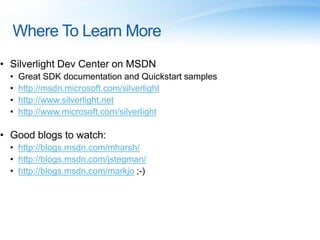 Where To Learn More
• Silverlight Dev Center on MSDN
• Great SDK documentation and Quickstart samples
• http://msdn.microsoft.com/silverlight
• http://www.silverlight.net
• http://www.microsoft.com/silverlight
• Good blogs to watch:
• http://blogs.msdn.com/mharsh/
• http://blogs.msdn.com/jstegman/
• http://blogs.msdn.com/markjo ;-)
 