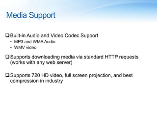 Media Support
Built-in Audio and Video Codec Support
• MP3 and WMA Audio
• WMV video
Supports downloading media via standard HTTP requests
(works with any web server)
Supports 720 HD video, full screen projection, and best
compression in industry
 