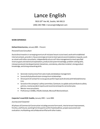 Lance English
9019 20th Ave NE, Seattle, WA 98115
(206) 240-7986 • lanceenglish@gmail.com
WORK EXPERIENCE
Holland AmericaLine, January2005 - Present
PersonalCruiseConsultant
Assistdirecttravelersinarranging premiumall-inclusive leisure cruise travel,workwithestablished
internal contacts, provide in-houseconciergeservicestomeetspecial accommodationsrequests,work
as a team withotherconsultants,independentlyrelyonself-time managementtomeetspecified
revenue goalsandstatistical expectations,productandsystemknowledge,problem-solvingskills,
interpersonalandinterdepartmental interactions,consistency,attentiontodetail,strongproduct
knowledge,andstrongnetworkingskills.
 Generate newbusinessfromsales leadsanddatabase management.
 Successfullybuildandretainstrongclientrelationships.
 Directpointof contact forcruise guestspreferringtoworkdirectlywithHollandAmerica
Line.
 Servedonthe company’ssafetycommittee,Careteam,toupdate andcontribute tosafety
policies,receiveaccidentreportsandrecommendstepsforcorrectionplan.
 Mentor newconsultants.
 ProficiencyinSEIBEL,POLAR,Outlook,MicrosoftWordandExcel.
Carpenter’sLocal #131 Seattle,January1993 – June 2003
Journey Level Carpenter
All phasesof Commercial Constructionincludingconcrete formwork,interiortenantimprovement,
finishes, andfixtures;workingfromblueprintswithinfixeddeadlines;projectassessmentand
evaluation;multitasking;andcollaborativeeffortwithothertrades.
 