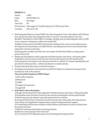 2
PROJECT# 1:
Project : DIDC
Client : WALMART, US
Role : Developer
Team Size : 80
Environment : Data stage 8.5, TeraData,Sql server, UNIX, Green Plum
Duration : Mar 2013- Till
 Data Integration Delivery Center (DIDC) aka Data Integration Center of Excellence (DI COE) has
been setup to provision data integration needs as a service to increase delivery time and
flexibility. The objective of this DIDC is to design, develop, and run data integration jobs for EIM
service requests, coming from within and outside EIM.
Establish a framework for the DIDC that includes assisting in the work request intake process,
development and reporting of core DIDC Metrics, and deployment of new and enhanced data
integration code into production
Data Integration Architect and PM will work closely with Wal-Mart SME on setting up the
project framework.
 Design and development of data stage jobs and delivering the code always with good quality
Preparations and execution of unit test cases and documenting the unit test report/results.
Performing root case analysis to provide permanent fix or solution To Analyze abended jobs and
provide the solution priority , worked on indicant’s to resolve priority
 Worked with client effectively to close the Incident’s.
 Providing quick/instant work around for any SIT/UAT defects to minimize the impact on the
timeliness as well as the business.
I have involved 5 modules in DIDC Project.
1) ETL online migration
2) Retail Link
3) GWFP
4) Logistic GLS upstream
5) Logistic BI
 Individual's role on the project
1) Design and development of data stage jobs and delivering the code always with good quality
2) Preparations and execution of unit test cases and documenting the unit test report/results.
3) Performing root case analysis to provide permanent fix or solution
4) Tuning the Performance of the jobs to meet the proper time and quality of the data process.
5) Involving in the application implementation and providing production support.
6) Coordinating with the team members in both offshore and onshore to make sure that I meet
the project time lines.
7) Effective teaming, participation in teaming activities.
8) Effective communication with in the team.
9) I’ve involved in ETL Migration project second testing /QA testing activities
 