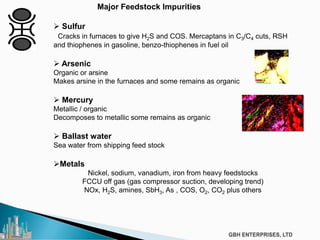  Sulfur
Cracks in furnaces to give H2S and COS. Mercaptans in C3/C4 cuts, RSH
and thiophenes in gasoline, benzo-thiophenes in fuel oil
 Arsenic
Organic or arsine
Makes arsine in the furnaces and some remains as organic
 Mercury
Metallic / organic
Decomposes to metallic some remains as organic
 Ballast water
Sea water from shipping feed stock
Metals
Nickel, sodium, vanadium, iron from heavy feedstocks
FCCU off gas (gas compressor suction, developing trend)
NOx, H2S, amines, SbH3, As , COS, O2, CO2 plus others
Major Feedstock Impurities
 