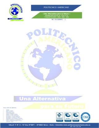 POLITECNICO AMERICANO
¡ Una Alternativa para su Futuro !
APROBACIÓN OFICIAL N°. 1536 S.E.M.
Y REQUISITOS 0859 – 0860 – 0861 - 0862
!
a
Nit: 813.008891 - 1
CALLE 11 N°. 5 – 15 Tels. 8718871 – 8718844 Neiva – Huila – Colombia www.politecnicoamericano.edu.co
DE – FO – 07 / V4
TECNICO LABORAL POR COMPETENCIAS
 SISTEMAS
 ASISTENTE TURISTICO
 MANEJO DE RESIDUOS
 INVESTIGACIÓN JUDICIAL
 AUXILIAR ADMINISTRATIVO
 ATENCIÓN A LA PRIMERA INFANCIA
 ASISTENTE CONTABLE Y FINANCIERO
 ELECTRONICA Y TELECOMUNICACIONES
 MANTENIMIENTO DE EQUIPOS BIOMEDICOS
 MANTENIMIENTO DE EQUIPOS DE COMPUTO
 MANTENIMIENTO ELECTROMECANICO INDUSTRIAL
 DISEÑADORES GRAFICOS Y DIBUJANTES ARTISTICOS
 GESTION Y DISEÑO EN SALUD OCUPACIONAL
 TECNICO EN FORMACIÓN ACADEMICA DE LENGUA
EXTRANJERA - INGLES
 