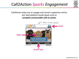 www.call2action.com
Call2Action Sparks Engagement
Call2Action helps you to engage and convert supporters online.
Our SaaS platform builds Spark units or
complete and portable calls to action.
Video
Action Tools
Social
 