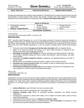 376 Via Sonador
Henderson, NV 89012 DEAN GUNNELL
Phone: 915-539-1304
E-mail: dean.gunnell@gmail.com
SALES EXECUTIVE INTEGRATION SPECIALIST BUSINESS DEVELOPMENT
Experienced professional with extensive sales experience. Successfully built a career through hard work and the
demonstration of strong business skills. Proven track record in working with C-level executives to strategize,
analyze and recommend solutions for outsourcing. Able to achieve and surpass sales goals.
AREAS OF EXPERTISE
 Progressively increasing
responsibility
 Bilingual - English/Spanish
 Marketing
 Lead by example
 Customer Service
 Strategic Planning
 Lead Generation
 Closer
PROFESSIONAL EXPERIENCE
1-05 to Current
* AUTOMATIC DATA PROCESSING (ADP) - LAS VEGAS, NV
Sales Executive
ADP - Automatic Data Processing, Inc. is one of the largest providers of business outsourcing solutions to
employers around the world. Bringing 60 years of unrivaled industry experience to the marketplace. Over 80% of
the Fortune 500 companies and over 90% of the Fortune 100 companies use at least one of ADP's services.
ADP serves more than 560,000 organizations in over 60 countries, including nearly 400,000 small business
clients.
• Produced results through managing and training sales associates within an assigned territory.
• Began as an Account Executive and worked up to Senior Sales Executive by adhering to the
structure of business and management principles.
• Knowledge of principles and methods for showing, promoting, and selling products or services.
This includes marketing strategy and tactics, product demonstration, sales techniques, and sales
control systems.
• Contacted and qualified prospective clients by telephone, and explained features and merits of
policies offered.
• Advised clients, and solicited businesses, focusing on larger or more complex accounts.
• Exceeded every yearly forecast by 40% from inception to date by implementing sound business
practices, and consistent follow-through.
• Continually and effectively increased sales while increasing new accounts, and developed a pro-
active approach to customer retention and lasting relationships.
6-02 to 1-05
* Legal Shield - RIVERSIDE, CA
Sales Associate
Legal Shield is a group low-cost insurance provider for specific, limited legal services from participating law firms
and attorneys at costs considerably less than independently hiring these providers. Legal Shield services may be
provided on an "open" basis, with a subscriber selecting specialists relatively freely from a pool of participating
providers, or in a "closed" system, in which most or all services are provided to a subscriber by one central law
firm.
• Listens effectively to gain information and serve customer needs.
• Excellent on-the-road time management and “cold-calling” skills.
• Achieved increased sales based on developing personal networking and lasting business
relationships.
• Contacted new customers to discuss their needs, and to explain how these needs could be met by
Legal Shield specifically.
• Emphasized product features based on analyses of customers' needs.
• Implemented sound business practices, understanding the "value of branding" and bringing to market
key services and products needed by individuals everywhere.
 