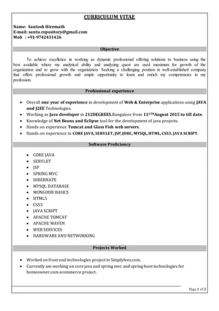 Page 1 of 2
CURRICULUM VITAE
Name: Santosh Hiremath
E-mail: santu.repository@gmail.com
Mob : +91-9742431426
Objective
To achieve excellence in working as dynamic professional offering solutions to business using the
best available where my analytical ability and analyzing quest are used maximum for growth of the
organization and to grow with the organization. Seeking a challenging position in well-established company
that offers professional growth and ample opportunity to learn and enrich my competencies in my
profession.
Professional experience
 Overall one year of experience in development of Web & Enterprise applications using JAVA
and J2EE Technologies.
 Working as Java developer in 212DEGREES.Bangalore from 111THAugust 2015 to till date.
 Knowledge of Net Beans and Eclipse tool for the development of java projects.
 Hands on experience Tomcat and Glass Fish web servers.
 Hands on experience in CORE JAVA, SERVLET, JSP, JDBC, MYSQL, HTML, CSS3, JAVA SCRIPT.
Software Proficiency
 CORE JAVA
 SERVLET
 JSP
 SPRING MVC
 HIBERNATE
 MYSQL DATABASE
 MONGODB BASICS
 HTML5
 CSS3
 JAVA SCRIPT
 APACHE TOMCAT
 APACHE MAVEN
 WEB SERVICES
 HARDWARE AND NETWORKING
Projects Worked
 Worked on front end technologies project in Simplyfees.com.
 Currently am working on core java and spring mvc and spring boot technologies for
homeowner.com ecommerce project.
 