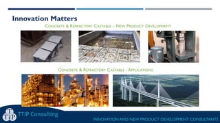Innovation Matters
TTIP Consulting
INNOVATION AND NEW PRODUCT DEVELOPMENT CONSULTANTS
CONCRETE & REFRACTORY CASTABLE – NEW PRODUCT DEVELOPMENT
CONCRETE & REFRACTORY CASTABLE - APPLICATIONS
 