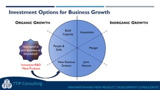 TTIP Consulting
INNOVATION AND NEW PRODUCT DEVELOPMENT CONSULTANTS
ORGANIC GROWTH INORGANIC GROWTH
Investment Options for Business Growth
Build
Capacity
Acquisition
Merger
Joint
Venture
People &
Skills
New Revenue
StreamsInnovation/R&D
/New Products
How good is
your business at
Innovation?
 