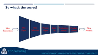 TTIP Consulting
INNOVATION AND NEW PRODUCT DEVELOPMENT CONSULTANTS
Idea
Generation
So what’s the secret?
Scale
Up
Product
Launch
Project
Mgmt
Idea
Selection
Idea
Mgmt
Production
isation
New
Product
 