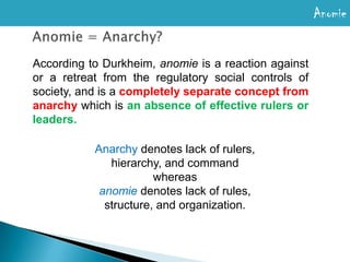 AnomieDurkheim defined the term anomie as a condition where social and/or moral norms are confused, unclear, or simply not present. Durkheim felt that this lack of norms or pre-accepted limits on behavior in a society led to deviant behaviour. ∴Anomie = Lack of Regulation/Breakdown of Norms Anomie refers to an environmental state where society fails to exercise adequate regulation or constraint over the goals and desires of its individual members 