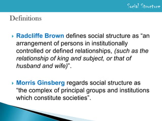 Social StructureDefinitionsRadcliffe Browndefines social structure as “an arrangement of persons in institutionally controlled or defined relationships, (such as the relationship of king and subject, or that of husband and wife)”.Morris Ginsberg regardssocial structure as “the complex of principal groups and institutions which constitute societies”.