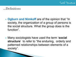 Social Structure…DefinitionsOgburn and Nimkoff are of the opinion that “In society, the organization of a group of persons is the social structure. What the group does is the function”.Many sociologists have used the term ‘social structure’  to refer to “the enduring,  orderly and patterned relationships between elements of a society”. 