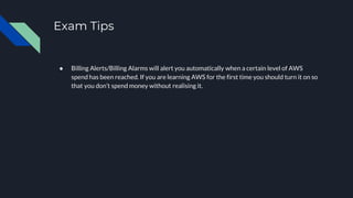Exam Tips
● Billing Alerts/Billing Alarms will alert you automatically when a certain level of AWS
spend has been reached. If you are learning AWS for the first time you should turn it on so
that you don’t spend money without realising it.
 