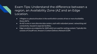 Exam Tips: Understand the difference between a
region, an Availability Zone (AZ and an Edge
Location.
● A Region is a physical location in the world which consists of two or more Availability
Zones (AZ’s).
● An AZ is one or more discrete data centers, each with redundant power, networking and
connectivity, housed in separate facilities.
● Edge Locations are endpoints for AWS which are used for caching content. Typically this
consists of CloudFront, Amazon’s Content Delivery Network (CDN
 