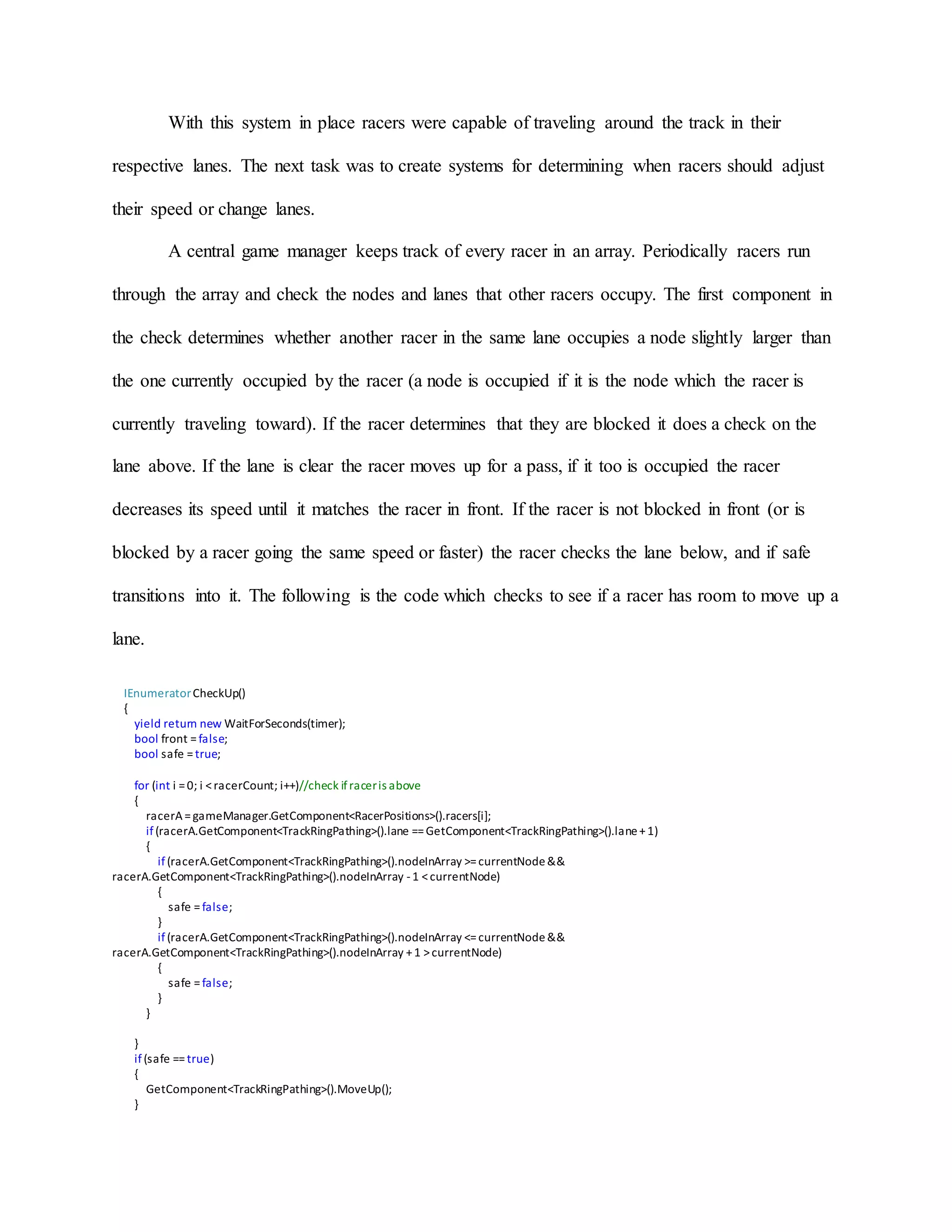 With this system in place racers were capable of traveling around the track in their
respective lanes. The next task was to create systems for determining when racers should adjust
their speed or change lanes.
A central game manager keeps track of every racer in an array. Periodically racers run
through the array and check the nodes and lanes that other racers occupy. The first component in
the check determines whether another racer in the same lane occupies a node slightly larger than
the one currently occupied by the racer (a node is occupied if it is the node which the racer is
currently traveling toward). If the racer determines that they are blocked it does a check on the
lane above. If the lane is clear the racer moves up for a pass, if it too is occupied the racer
decreases its speed until it matches the racer in front. If the racer is not blocked in front (or is
blocked by a racer going the same speed or faster) the racer checks the lane below, and if safe
transitions into it. The following is the code which checks to see if a racer has room to move up a
lane.
IEnumeratorCheckUp()
{
yield return new WaitForSeconds(timer);
bool front =false;
bool safe =true;
for (int i =0; i <racerCount; i++)//check ifraceris above
{
racerA=gameManager.GetComponent<RacerPositions>().racers[i];
if(racerA.GetComponent<TrackRingPathing>().lane ==GetComponent<TrackRingPathing>().lane+1)
{
if(racerA.GetComponent<TrackRingPathing>().nodeInArray >=currentNode&&
racerA.GetComponent<TrackRingPathing>().nodeInArray -1 <currentNode)
{
safe =false;
}
if(racerA.GetComponent<TrackRingPathing>().nodeInArray <=currentNode&&
racerA.GetComponent<TrackRingPathing>().nodeInArray +1 >currentNode)
{
safe =false;
}
}
}
if (safe ==true)
{
GetComponent<TrackRingPathing>().MoveUp();
}
 